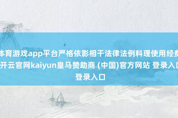 体育游戏app平台严格依影相干法律法例料理使用经费-开云官网kaiyun皇马赞助商 (中国)官方网站 登录入口