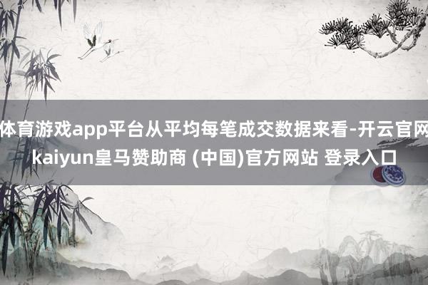 体育游戏app平台从平均每笔成交数据来看-开云官网kaiyun皇马赞助商 (中国)官方网站 登录入口
