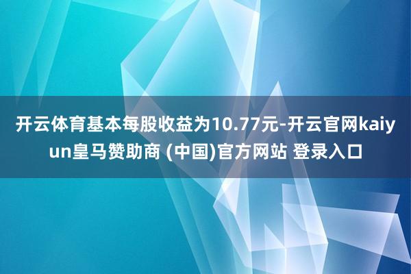 开云体育基本每股收益为10.77元-开云官网kaiyun皇马赞助商 (中国)官方网站 登录入口
