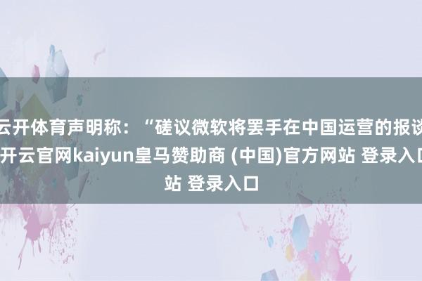 云开体育声明称：“磋议微软将罢手在中国运营的报谈-开云官网kaiyun皇马赞助商 (中国)官方网站 登录入口