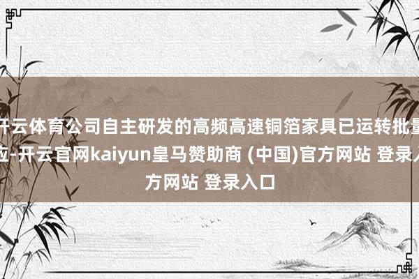 开云体育公司自主研发的高频高速铜箔家具已运转批量供应-开云官网kaiyun皇马赞助商 (中国)官方网站 登录入口