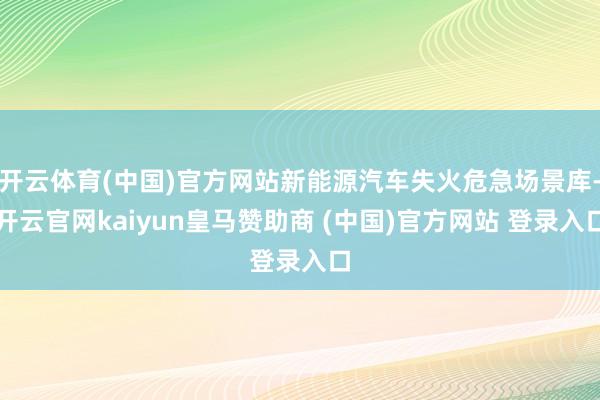 开云体育(中国)官方网站新能源汽车失火危急场景库-开云官网kaiyun皇马赞助商 (中国)官方网站 登录入口
