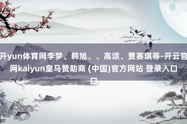 开yun体育网李梦、韩旭、、高颂、贾赛琪等-开云官网kaiyun皇马赞助商 (中国)官方网站 登录入口