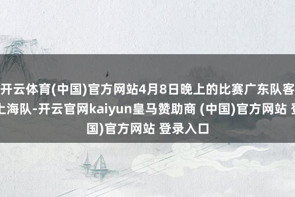 开云体育(中国)官方网站4月8日晚上的比赛广东队客场对阵上海队-开云官网kaiyun皇马赞助商 (中国)官方网站 登录入口