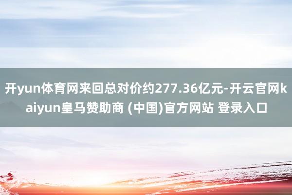 开yun体育网来回总对价约277.36亿元-开云官网kaiyun皇马赞助商 (中国)官方网站 登录入口