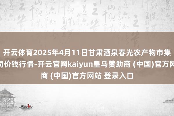 开云体育2025年4月11日甘肃酒泉春光农产物市集有限包袱公司价钱行情-开云官网kaiyun皇马赞助商 (中国)官方网站 登录入口