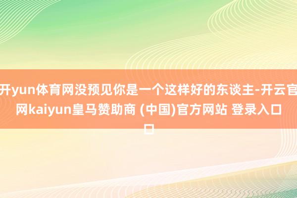 开yun体育网没预见你是一个这样好的东谈主-开云官网kaiyun皇马赞助商 (中国)官方网站 登录入口