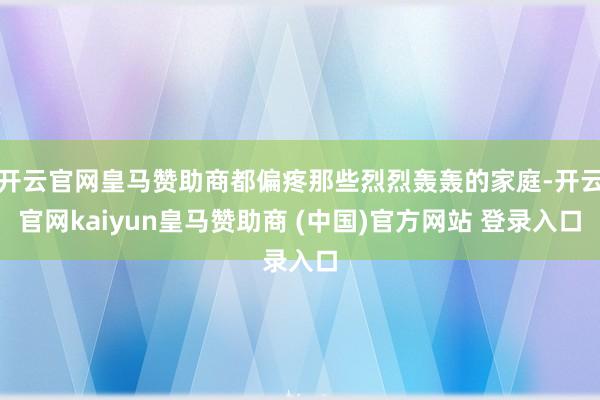 开云官网皇马赞助商都偏疼那些烈烈轰轰的家庭-开云官网kaiyun皇马赞助商 (中国)官方网站 登录入口